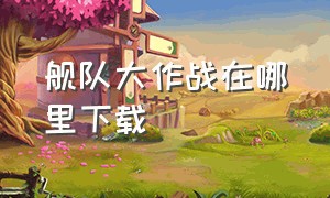 舰队大作战在哪里下载（舰队大作战3下载）