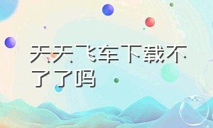 天天飞车下载不了了吗