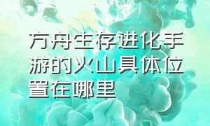 方舟生存进化手游的火山具体位置在哪里（方舟生存进化手游的火山位置在哪）