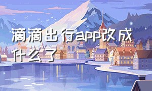 滴滴出行app改成什么了（滴滴出行app下载）