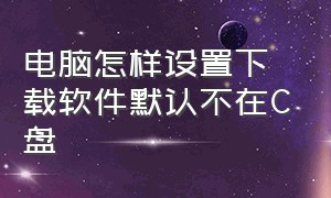 电脑怎样设置下载软件默认不在C盘（怎么设置电脑下载软件不放在c盘）