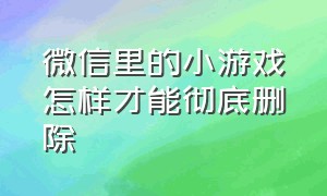 微信里的小游戏怎样才能彻底删除