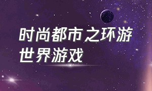 时尚都市之环游世界游戏（游戏厅环游世界）