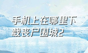 手机上在哪里下载丧尸围城2（丧尸围城二最新版本下载）