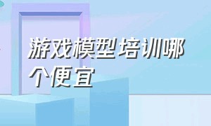 游戏模型培训哪个便宜