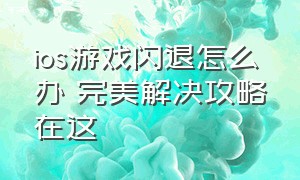 ios游戏闪退怎么办 完美解决攻略在这