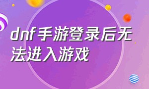 dnf手游登录后无法进入游戏（dnf手游官网正版下载）