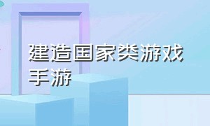 建造国家类游戏手游（建造国家打仗类手游 游戏排行榜）