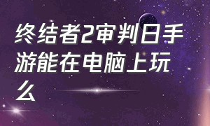 终结者2审判日手游能在电脑上玩么（终结者2审判日手游还能玩吗）