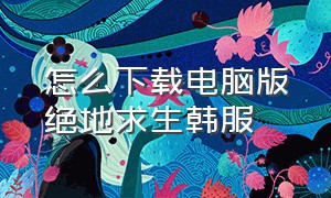 怎么下载电脑版绝地求生韩服（绝地求生韩服官方在哪下载）