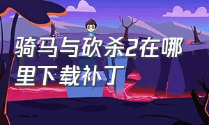 骑马与砍杀2在哪里下载补丁（骑马与砍杀中文版下载）