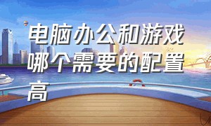 电脑办公和游戏哪个需要的配置高（办公电脑和玩游戏电脑哪个配置高）