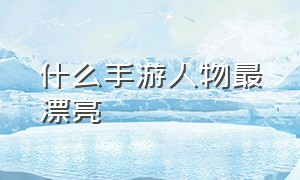 什么手游人物最漂亮（什么手游人物比较漂亮）