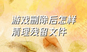 游戏删除后怎样清理残留文件