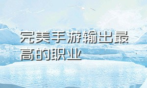 完美手游输出最高的职业（完美手游三首神鸟适合什么职业）