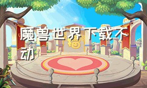 魔兽世界下载不动（魔兽世界下载不了怎么回事）