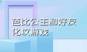 芭比公主和好友化妆游戏（芭比公主换装化妆游戏）