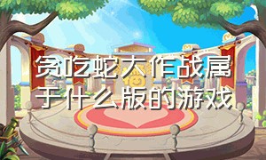 贪吃蛇大作战属于什么版的游戏