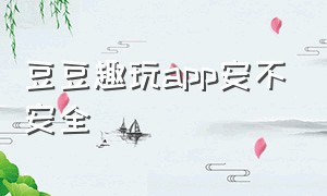 豆豆趣玩app安不安全（豆豆趣玩app安不安全）