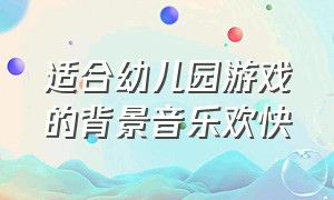 适合幼儿园游戏的背景音乐欢快