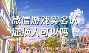 微信游戏实名认证换人可以吗（微信游戏实名认证换人可以吗）