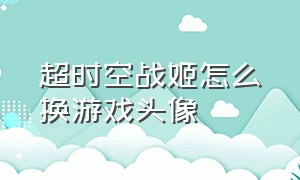 超时空战姬怎么换游戏头像（超时空战姬）