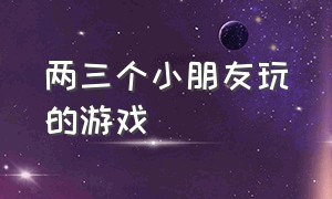 两三个小朋友玩的游戏（两个小朋友一起玩的游戏大全）