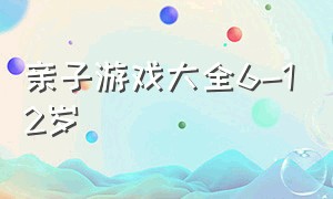 亲子游戏大全6-12岁（亲子游戏大全室内3-7岁）