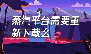 蒸汽平台需要重新下载么（蒸汽平台在哪可以官方下载）