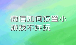 微信如何设置小游戏不许玩（微信如何设置小游戏不许玩王者荣耀）