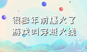 很多年前爆火了游戏叫穿越火线（穿越火线听说这个游戏几年前很火）