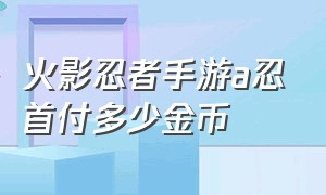 火影忍者手游a忍首付多少金币（火影忍者手游破解版全忍者无限金币版）