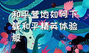 和平营地如何下载和平精英体验服