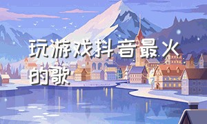 玩游戏抖音最火的歌（玩游戏抖音最火的歌是什么）