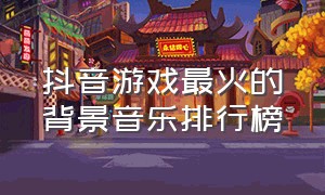 抖音游戏最火的背景音乐排行榜