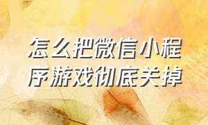 怎么把微信小程序游戏彻底关掉