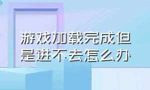 游戏加载完成但是进不去怎么办