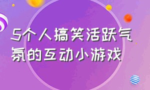 5个人搞笑活跃气氛的互动小游戏