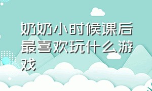 奶奶小时候课后最喜欢玩什么游戏（爷爷奶奶小时候做什么游戏）