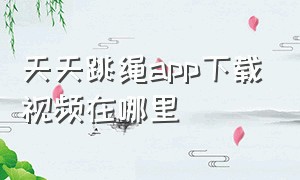 天天跳绳app下载视频在哪里（天天跳绳app软件里的视频怎样开启）