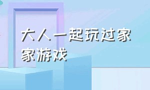 大人一起玩过家家游戏（大人玩过家家游戏怎么玩才有趣）