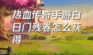 热血传奇手游白日门残卷怎么获得（热血传奇手游残刀攻略）