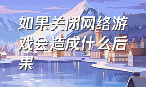 如果关闭网络游戏会造成什么后果