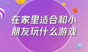 在家里适合和小朋友玩什么游戏（小朋友适合在家里玩什么多人游戏）