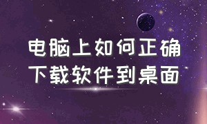 电脑上如何正确下载软件到桌面（电脑如何正确下载软件并安装）