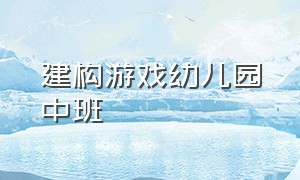 建构游戏幼儿园中班（建构游戏幼儿园中班名称）