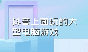 抖音上面玩的大型电脑游戏