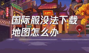 国际服没法下载地图怎么办（为什么国际服的地图不能下载）