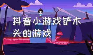 抖音小游戏铲木头的游戏（抖音小游戏刮木头入口）