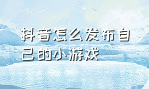 抖音怎么发布自己的小游戏